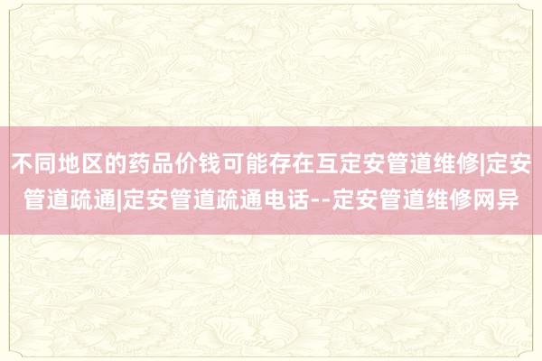 不同地区的药品价钱可能存在互定安管道维修|定安管道疏通|定安管道疏通电话--定安管道维修网异