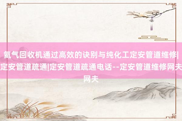 氦气回收机通过高效的诀别与纯化工定安管道维修|定安管道疏通|定安管道疏通电话--定安管道维修网夫
